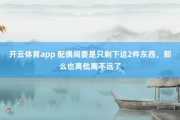 开云体育app 配偶间要是只剩下这2件东西，那么也离仳离不远了