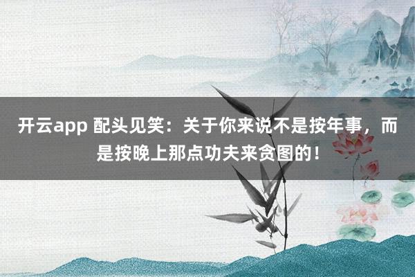 开云app 配头见笑：关于你来说不是按年事，而是按晚上那点功夫来贪图的！