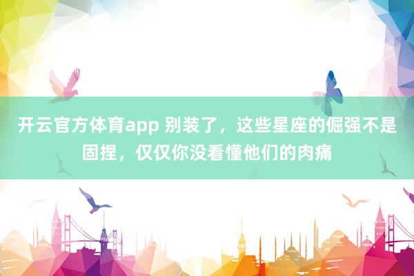 开云官方体育app 别装了，这些星座的倔强不是固捏，仅仅你没看懂他们的肉痛