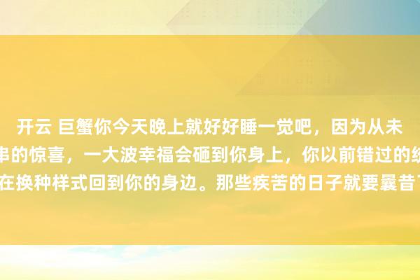 开云 巨蟹你今天晚上就好好睡一觉吧，因为从未来启动，你会碰到一连串的惊喜，一大波幸福会砸到你身上，你以前错过的统统好意思好。正在换种样式回到你的身边。那些疾苦的日子就要曩昔了。贵东说念主，财气，爱情皆在来的路上。