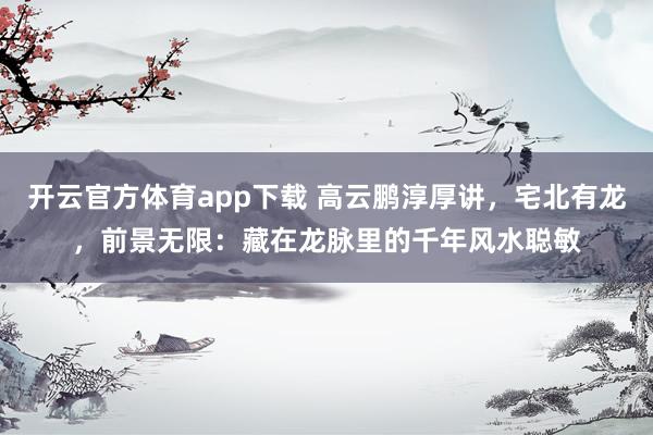 开云官方体育app下载 高云鹏淳厚讲，宅北有龙，前景无限：藏在龙脉里的千年风水聪敏