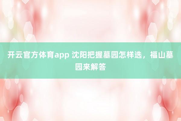 开云官方体育app 沈阳把握墓园怎样选，福山墓园来解答