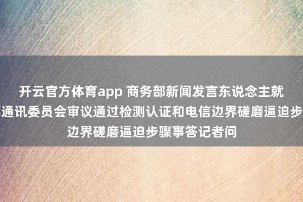 开云官方体育app 商务部新闻发言东说念主就好意思国联邦通讯委员会审议通过检测认证和电信边界磋磨逼迫步骤事答记者问