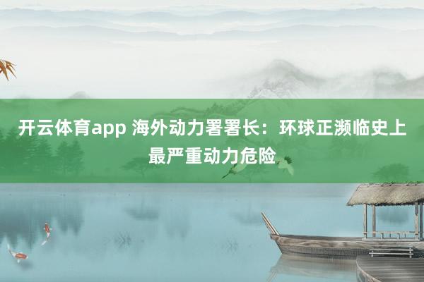 开云体育app 海外动力署署长：环球正濒临史上最严重动力危险