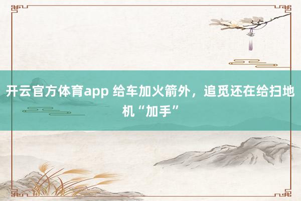 开云官方体育app 给车加火箭外，追觅还在给扫地机“加手”