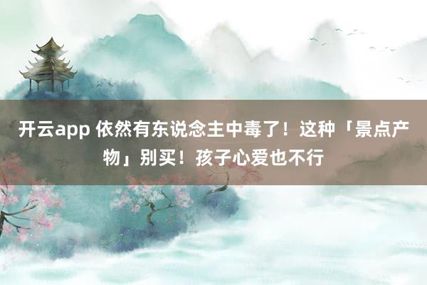 开云app 依然有东说念主中毒了！这种「景点产物」别买！孩子心爱也不行