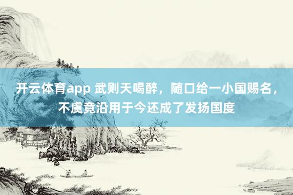 开云体育app 武则天喝醉，随口给一小国赐名，不虞竟沿用于今还成了发扬国度