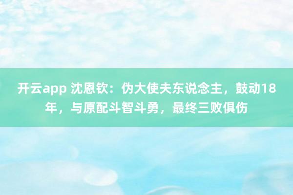 开云app 沈恩钦：伪大使夫东说念主，鼓动18年，与原配斗智斗勇，最终三败俱伤