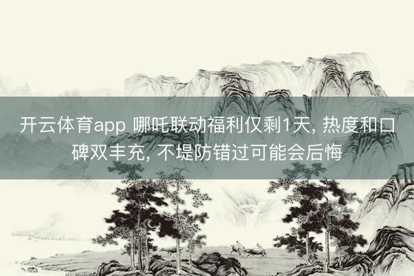 开云体育app 哪吒联动福利仅剩1天， 热度和口碑双丰充， 不堤防错过可能会后悔