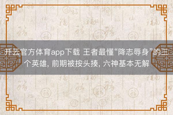 开云官方体育app下载 王者最懂“降志辱身”的三个英雄， 前期被按头揍， 六神基本无解