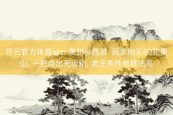 开云官方体育app 黑甜乡西游: 玩家刚买69花果山， 一把点出无级别， 老王条件他转法系