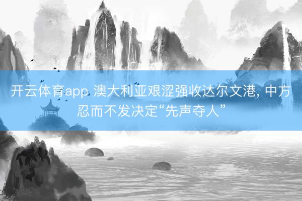 开云体育app 澳大利亚艰涩强收达尔文港， 中方忍而不发决定“先声夺人”