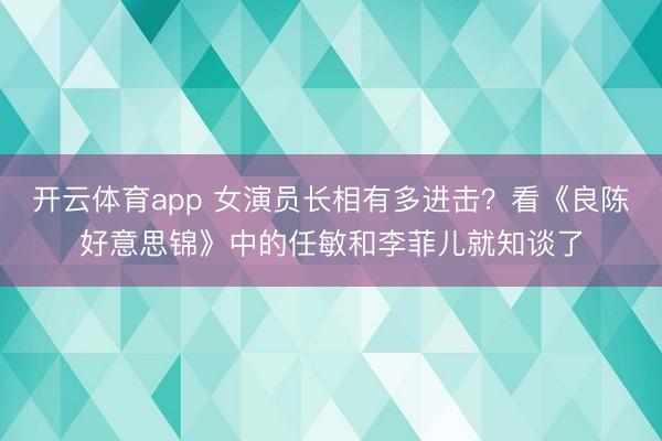 开云体育app 女演员长相有多进击？看《良陈好意思锦》中的任敏和李菲儿就知谈了