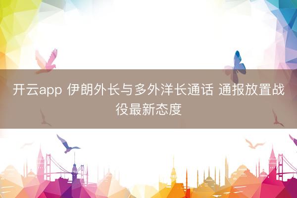 开云app 伊朗外长与多外洋长通话 通报放置战役最新态度