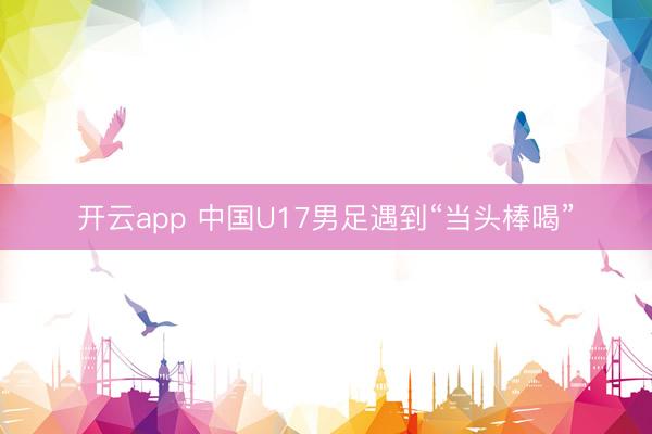 开云app 中国U17男足遇到“当头棒喝”