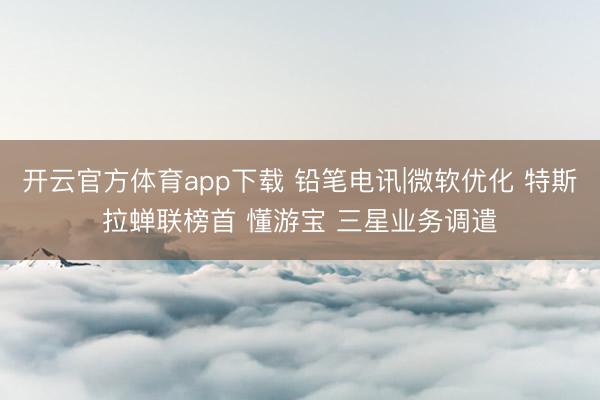 开云官方体育app下载 铅笔电讯|微软优化 特斯拉蝉联榜首 懂游宝 三星业务调遣